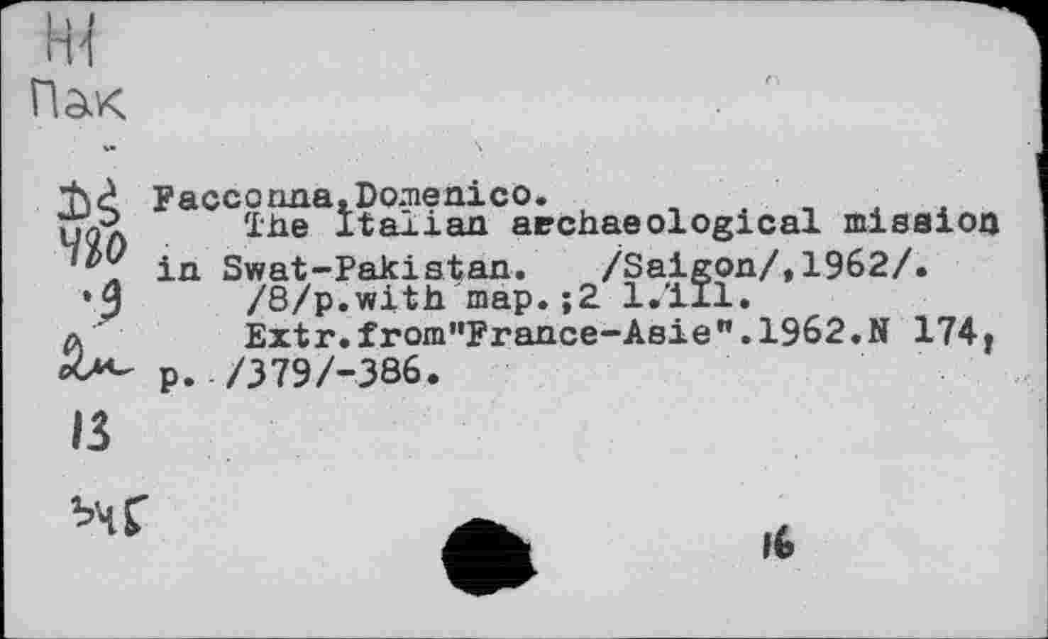 ﻿ж
Пак
ЧЗо
Facconna,Domenico.
The Italian archaeological mission in Swat-Pakistan. /Saigon/,1962/.
/8/p.with map.;2 l.'ill.
Extr.from"France-Asie".1962.N 174r p. /379/-386.
ІЗ
